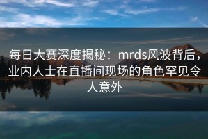 每日大赛深度揭秘：mrds风波背后，业内人士在直播间现场的角色罕见令人意外