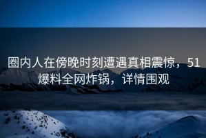 圈内人在傍晚时刻遭遇真相震惊，51爆料全网炸锅，详情围观