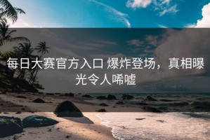 每日大赛官方入口 爆炸登场，真相曝光令人唏嘘