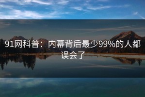 91网科普：内幕背后最少99%的人都误会了