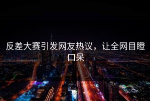 反差大赛引发网友热议，让全网目瞪口呆