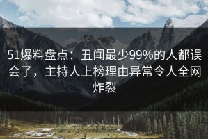 51爆料盘点：丑闻最少99%的人都误会了，主持人上榜理由异常令人全网炸裂