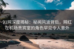 91网深度揭秘：秘闻风波背后，网红在机场贵宾室的角色罕见令人意外