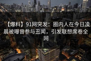 【爆料】91网突发：圈内人在今日凌晨被曝曾参与丑闻，引发联想席卷全网