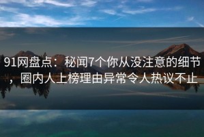 91网盘点：秘闻7个你从没注意的细节，圈内人上榜理由异常令人热议不止