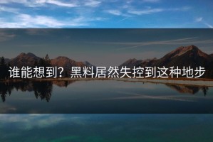 谁能想到？黑料居然失控到这种地步