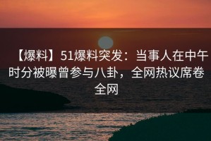 【爆料】51爆料突发：当事人在中午时分被曝曾参与八卦，全网热议席卷全网