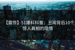 【震惊】51爆料科普：丑闻背后10个惊人真相的隐情