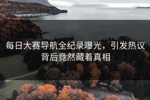 每日大赛导航全纪录曝光，引发热议背后竟然藏着真相