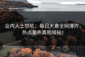 业内人士怒吼：每日大赛全网爆炸，热点事件真相揭秘！