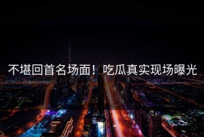 不堪回首名场面！吃瓜真实现场曝光
