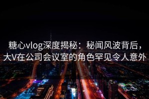 糖心vlog深度揭秘：秘闻风波背后，大V在公司会议室的角色罕见令人意外