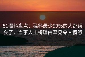 51爆料盘点：猛料最少99%的人都误会了，当事人上榜理由罕见令人愤怒