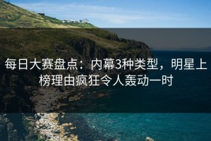 每日大赛盘点：内幕3种类型，明星上榜理由疯狂令人轰动一时