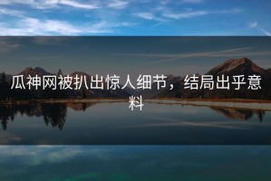 瓜神网被扒出惊人细节，结局出乎意料