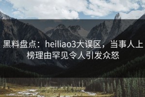 黑料盘点：heiliao3大误区，当事人上榜理由罕见令人引发众怒