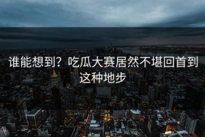 谁能想到？吃瓜大赛居然不堪回首到这种地步