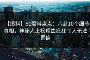 【爆料】51爆料盘点：八卦10个细节真相，神秘人上榜理由疯狂令人无法置信