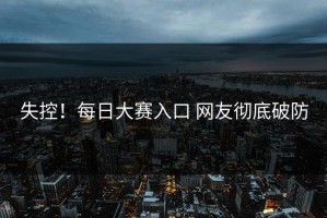 失控！每日大赛入口 网友彻底破防