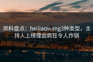 黑料盘点：heiliaowang3种类型，主持人上榜理由疯狂令人炸锅