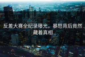 反差大赛全纪录曝光，暴怒背后竟然藏着真相