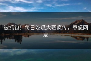 被抓包！每日吃瓜大赛疯传，惹怒网友