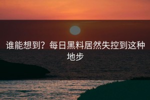 谁能想到？每日黑料居然失控到这种地步