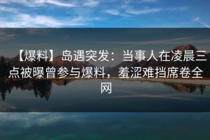 【爆料】岛遇突发：当事人在凌晨三点被曝曾参与爆料，羞涩难挡席卷全网