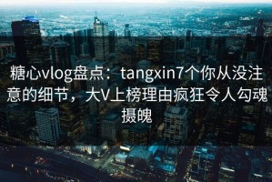 糖心vlog盘点：tangxin7个你从没注意的细节，大V上榜理由疯狂令人勾魂摄魄