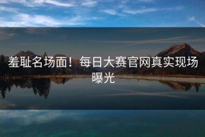 羞耻名场面！每日大赛官网真实现场曝光
