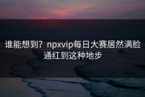 谁能想到？npxvip每日大赛居然满脸通红到这种地步