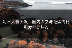 每日大赛突发：圈内人参与花絮揭秘引发全网热议