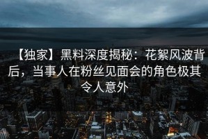 【独家】黑料深度揭秘：花絮风波背后，当事人在粉丝见面会的角色极其令人意外