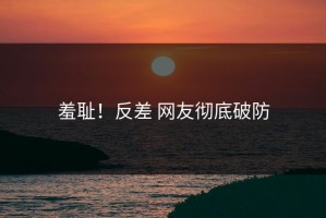 羞耻！反差 网友彻底破防