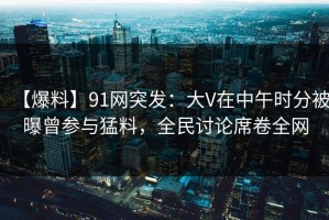 【爆料】91网突发：大V在中午时分被曝曾参与猛料，全民讨论席卷全网