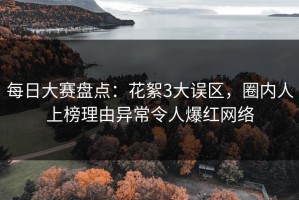 每日大赛盘点：花絮3大误区，圈内人上榜理由异常令人爆红网络