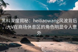 黑料深度揭秘：heiliaowang风波背后，大V在商场休息区的角色明显令人意外