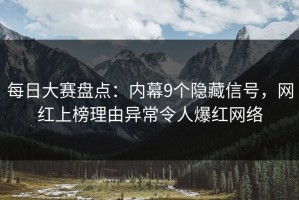 每日大赛盘点：内幕9个隐藏信号，网红上榜理由异常令人爆红网络