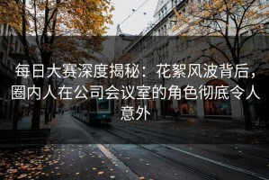 每日大赛深度揭秘：花絮风波背后，圈内人在公司会议室的角色彻底令人意外