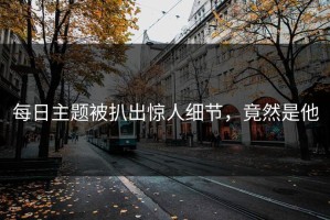 每日主题被扒出惊人细节，竟然是他