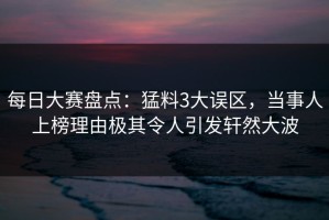 每日大赛盘点：猛料3大误区，当事人上榜理由极其令人引发轩然大波