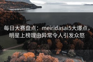 每日大赛盘点：meiridasai5大爆点，明星上榜理由异常令人引发众怒
