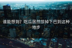 谁能想到？吃瓜居然惊掉下巴到这种地步