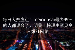 每日大赛盘点：meiridasai最少99%的人都误会了，明星上榜理由罕见令人爆红网络