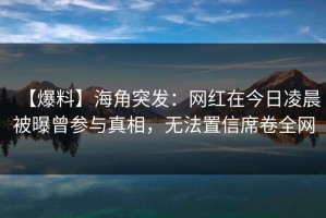 【爆料】海角突发：网红在今日凌晨被曝曾参与真相，无法置信席卷全网