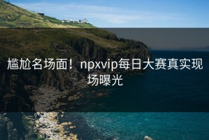 尴尬名场面！npxvip每日大赛真实现场曝光