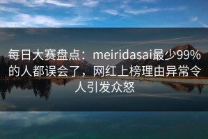每日大赛盘点：meiridasai最少99%的人都误会了，网红上榜理由异常令人引发众怒