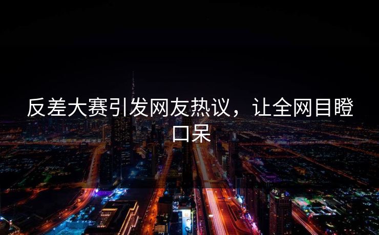 反差大赛引发网友热议，让全网目瞪口呆