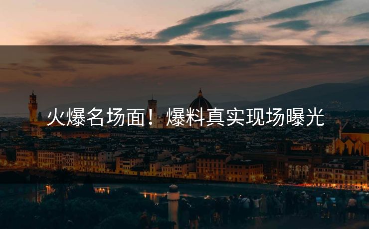 火爆名场面！爆料真实现场曝光