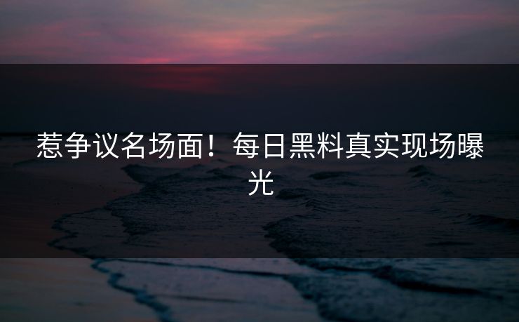 惹争议名场面！每日黑料真实现场曝光